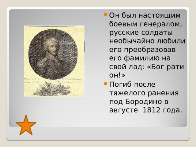Он был настоящим боевым генералом, русские солдаты необычайно любили его преобразовав его фамилию на свой лад: «Бог рати он!» Погиб после тяжелого ранения под Бородино в августе 1812 года. 