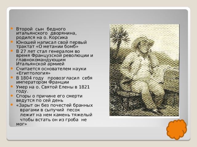 Второй сын бедного итальянского дворянина, родился на о. Корсика Юношей написал свой первый трактат «О метании бомб» В 27 лет стал генералом во время Французской революции и главнокомандующим Итальянской армией Считается основателем науки «Египтология» В 1804 году провозгласил себя императором Франции Умер на о. Святой Елены в 1821 году. Споры о причине его смерти ведутся по сей день «Зарыт он без почестей бранных  врагами в сыпучий песок  лежит на нем камень тяжелый  чтобы встать он из гроба не мог» 