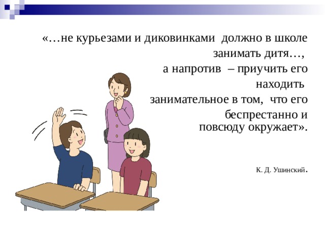 «…не курьезами и диковинками  должно в школе                                               занимать дитя…,  а напротив  – приучить его                                                    находить  занимательное в том,  что его                                                   беспрестанно и повсюду окружает».                                                                            К. Д. Ушинский . 