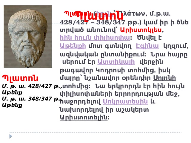 Պլատոն  Պլատոն  ( հուն. ՝ Πλάτων, մ.թ.ա. 428/427 – 348/347 թթ.) կամ իր ի ծնե տրված անունով՝ Արիստոկլես ,  հին հույն փիլիսոփա ։ Ծնվել է  Աթենքի  մոտ գտնվող  Էգինա   կղզում, ազնվական ընտանիքում։ Նրա հայրը սերում էր Ատտիկայի   վերջին թագավոր Կոդրոսի տոհմից, իսկ մայրը՝ նշանավոր օրենդիր  Սոլոնի  տոհմից։ Նա երկրորդն էր հին հույն փիլիսոփաների երրորդության մեջ, հաջորդելով  Սոկրատեսին  և նախորդելով իր աշակերտ Արիստոտելին ։       Պլատոն Մ. թ. ա. 428/427 թ., Աթենք Մ. թ. ա. 348/347 թ., Աթենք 