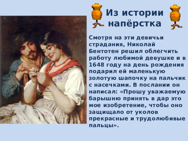 Из истории напёрстка Смотря на эти девичьи страдания, Николай Бентотен решил облегчить работу любимой девушке и в 1648 году на день рождения подарил ей маленькую золотую шапочку на пальчик с насечками. В послании он написал: «Прошу уважаемую барышню принять в дар это мое изобретение, чтобы оно защищало от уколов прекрасные и трудолюбивые пальцы». 