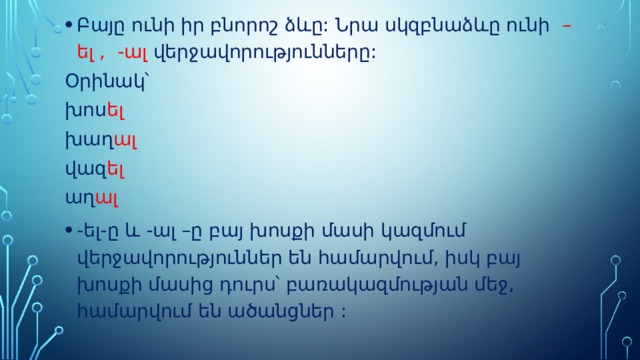 Բայը ունի իր բնորոշ ձևը: Նրա սկզբնաձևը ունի –ել , -ալ վերջավորությունները: Օրինակ՝ խոս ել խաղ ալ վազ ել աղ ալ -ել-ը և -ալ –ը բայ խոսքի մասի կազմում վերջավորություններ են համարվում, իսկ բայ խոսքի մասից դուրս՝ բառակազմության մեջ, համարվում են ածանցներ : 