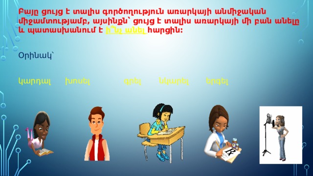 Բայը ցույց է տալիս գործողություն առարկայի անմիջական միջամտությամբ, այսինքն՝ ցույց է տալիս առարկայի մի բան անելը և պատասխանում է ի՞նչ անել հարցին: Օրինակ՝ կարդալ   խոսել    գրել   նկարել   երգել 