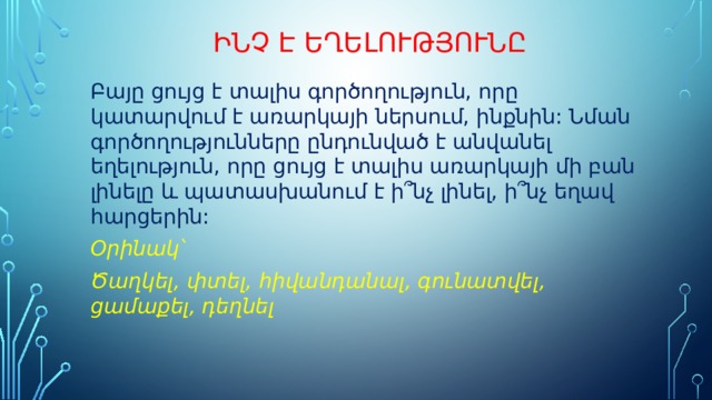 Ինչ է եղելությունը Բայը ցույց է տալիս գործողություն, որը կատարվում է առարկայի ներսում, ինքնին: Նման գործողությունները ընդունված է անվանել եղելություն, որը ցույց է տալիս առարկայի մի բան լինելը և պատասխանում է ի՞նչ լինել, ի՞նչ եղավ հարցերին: Օրինակ՝ Ծաղկել, փտել, հիվանդանալ, գունատվել, ցամաքել, դեղնել 