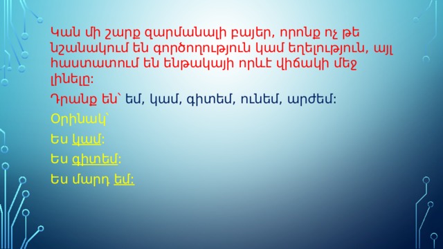 Կան մի շարք զարմանալի բայեր, որոնք ոչ թե նշանակում են գործողություն կամ եղելություն, այլ հաստատում են ենթակայի որևէ վիճակի մեջ լինելը: Դրանք են՝ եմ, կամ, գիտեմ, ունեմ, արժեմ: Օրինակ՝ Ես կամ : Ես գիտեմ : Ես մարդ եմ: 