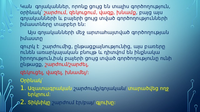 Կան գոյականներ, որոնք ցույց են տալիս գործողություն, օրինակ՝ շարժում, զեկուցում, վազք, խնամք , բայց այս գոյականների և բայերի ցույց տված գործողությունների իմաստները տարբեր են:  Այս գոյականների մեջ արտահայտված գործողության իմաստը զուրկ է շարժումից, ընթացքայնությունից, այս բառերը ունեն առարկայական բնույթ և դիտվոմ են ինքնակա իրողություն,իսկ բայերի ցույց տված գործողությունը ունի ընթացք, շարժում/շարժել, զեկուցել, վազել, խնամել/: Օրինակ՝ Ազատագրական շարժումը/գոյական/ տարածվեց ողջ երկրում: Տիկնիկը շարժում էր/բայ/ գլուխը: 