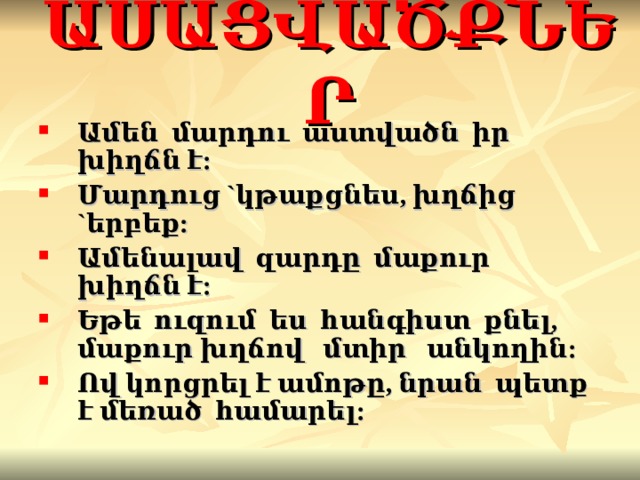 ԱՍԱՑՎԱԾՔՆԵՐ Ամեն մարդու աստված ն իր խիղճն է : Մարդուց ` կթաքցնես, խղճից ` երբեք : Ամենալավ զարդը մաքուր խիղճն է : Եթե ուզում ես հանգիստ քնել, մաքուր խղճով մտիր անկողին : Ով կորցրել է ամոթը, նրան պետք է մեռած համարել : 