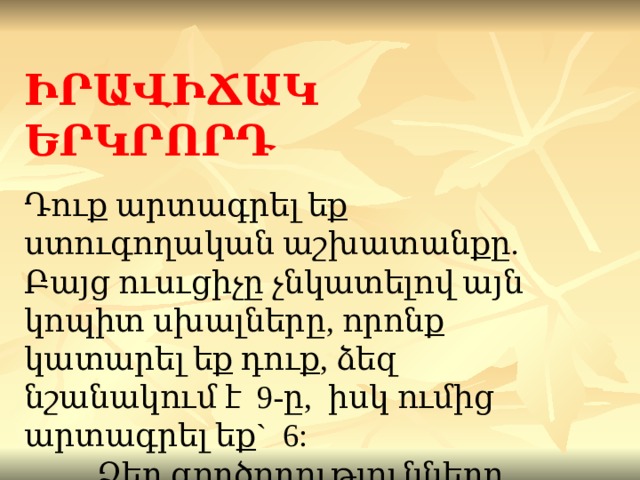 ԻՐԱՎԻՃԱԿ ԵՐԿՐՈՐԴ Դուք արտագրել եք ստուգողական աշխատանքը.  Բայց ուսւցիչը չնկատելով այն կոպիտ սխալները, որոնք կատարել եք դուք, ձեզ նշանակում է 9-ը, իսկ ումից արտագրել եք ` 6:  Ձեր գործողությունները ... 