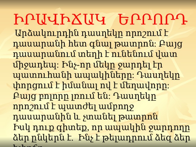 ԻՐԱՎԻՃԱԿ ԵՐՐՈՐԴ  Ար ձ ակուրդին դասղեկը որոշում է դասարանի հետ գնա լ թատրոն : Բայց դասարանում տեղի է ունենում վատ միջադեպ :  Ինչ - որ մեկը ջար դ ել է ր պատուհանի ապակիները : Դասղեկը փորցում է իմանալ ով է մեղավոր ը: Բայց բոլորը լռում են : Դասղեկը որոշում է պատժել ամբողջ դասարանին և չտանել թատրոն Իսկ դուք գիտեք, որ ապակին ջարդ ողը ձ եր ընկեր ն է.   Ինչ է թելադրում ձեզ ձեր խիղճը ... 