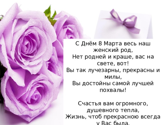 С Днём 8 Марта весь наш женский род,  Нет родней и краше, вас на свете, вот!  Вы так лучезарны, прекрасны и милы,  Вы достойны самой лучшей похвалы!   Счастья вам огромного, душевного тепла,  Жизнь, чтоб прекрасною всегда у Вас была,  А улыбка нежная — не сходила с уст,  И душевный рай, чтобы не был пуст! 