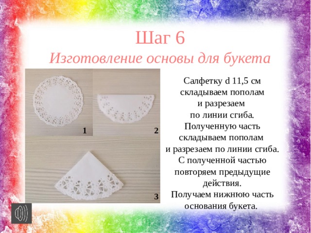 Шаг 6 Изготовление основы для букета Салфетку d 11,5 см складываем пополам и разрезаем по линии сгиба. Полученную часть складываем пополам и разрезаем по линии сгиба. С полученной частью повторяем предыдущие действия. Получаем нижнюю часть основания букета. 1 2 3 