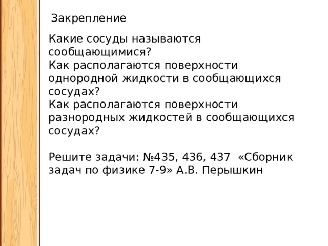 Закрепление Какие сосуды называются сообщающимися? Как располагаются поверхности однородной жидкости в сообщающихся сосудах? Как располагаются поверхности разнородных жидкостей в сообщающихся сосудах? Решите задачи: №435, 436, 437 «Сборник задач по физике 7-9» А.В. Перышкин 