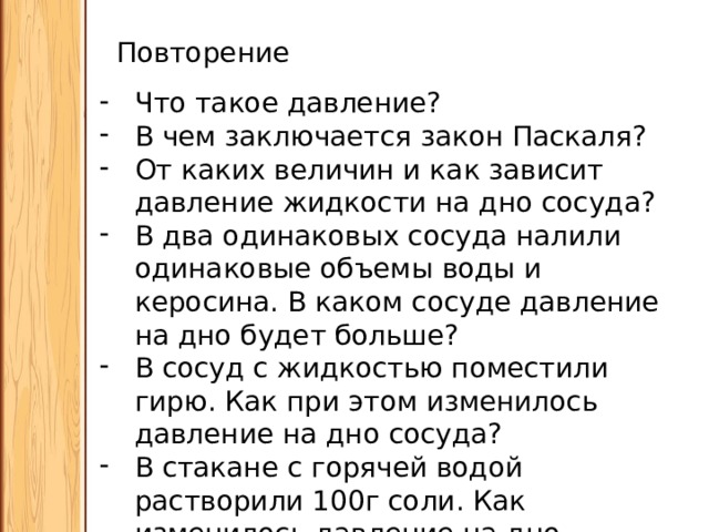 Повторение Что такое давление? В чем заключается закон Паскаля? От каких величин и как зависит давление жидкости на дно сосуда? В два одинаковых сосуда налили одинаковые объемы воды и керосина. В каком сосуде давление на дно будет больше? В сосуд с жидкостью поместили гирю. Как при этом изменилось давление на дно сосуда? В стакане с горячей водой растворили 100г соли. Как изменилось давление на дно стакана? 