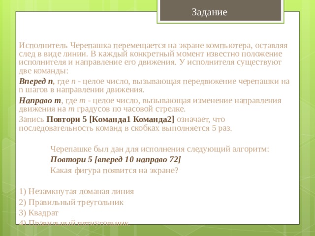 Задание Исполнитель Черепашка перемещается на экране компьютера, оставляя след в виде линии. В каждый конкретный момент известно положение исполнителя и направление его движения. У исполнителя существуют две команды: Вперед n , где n  - целое число, вызывающая передвижение черепашки на n шагов в направлении движения. Направо m , где m - целое число, вызывающая изменение направления движения на m  градусов по часовой стрелке. Запись  Повтори 5 [Команда1 Команда2]  означает, что последовательность команд в скобках выполняется 5 раз.  Черепашке был дан для исполнения следующий алгоритм:  Повтори 5 [вперед 10 направо 72]  Какая фигура появится на экране? 1) Незамкнутая ломаная линия 2) Правильный треугольник 3) Квадрат 4) Правильный пятиугольник. 