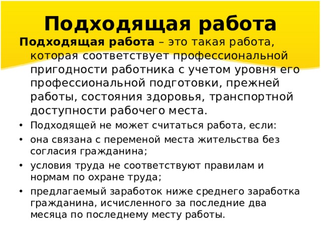 Подходящая работа Подходящая работа  – это такая работа, которая соответствует профессиональной пригодности работника с учетом уровня его профессиональной подготовки, прежней работы, состояния здоровья, транспортной доступности рабочего места. Подходящей не может считаться работа, если: она связана с переменой места жительства без согласия гражданина; условия труда не соответствуют правилам и нормам по охране труда; предлагаемый заработок ниже среднего заработка гражданина, исчисленного за последние два месяца по последнему месту работы. 