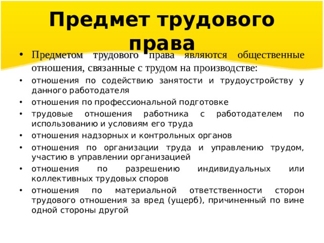 Предмет трудового права Предметом трудового права являются общественные отношения, связанные с трудом на производстве: отношения по содействию занятости и трудоустройству у данного работодателя отношения по профессиональной подготовке трудовые отношения работника с работодателем по использованию и условиям его труда отношения надзорных и контрольных органов отношения по организации труда и управлению трудом, участию в управлении организацией отношения по разрешению индивидуальных или коллективных трудовых споров отношения по материальной ответственности сторон трудового отношения за вред (ущерб), причиненный по вине одной стороны другой  