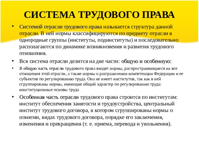СИСТЕМА ТРУДОВОГО ПРАВА Системой отрасли трудового права называется структура данной отрасли. В ней нормы классифицируются по предмету отрасли в однородные группы (институты, подинституты) и последовательно располагаются по динамике возникновения и развития трудового отношения. Вся система отрасли делится на две части: общую и особенную: В  общую часть отрасли трудового права входят нормы, распространяющиеся на все отношения этой отрасли, а также нормы о разграничении компетенции Федерации и ее субъектов по регулированию труда. Она не имеет институтов, так как в ней сгруппированы нормы, имеющие общий характер по регулиро­ванию труда: конституционные основы труда Особенная часть отрасли трудового права строится по институтам: институт обеспечения занятости и трудоустройства, центральный институт трудового договора, в котором сгруппирова­ны нормы о понятии, видах трудового договора, порядке его за­ключения, изменения и прекращения (т. е. приема, перевода и увольнения).   