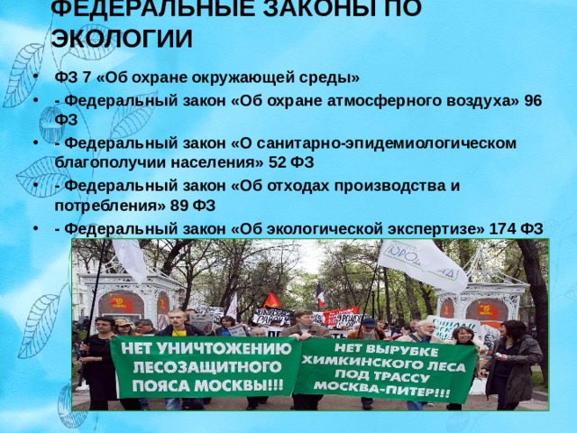 ФЕДЕРАЛЬНЫЕ ЗАКОНЫ ПО ЭКОЛОГИИ   ФЗ 7 «Об охране окружающей среды» - Федеральный закон «Об охране атмосферного воздуха» 96 ФЗ - Федеральный закон «О санитарно-эпидемиологическом благополучии населения» 52 ФЗ - Федеральный закон «Об отходах производства и потребления» 89 ФЗ - Федеральный закон «Об экологической экспертизе» 174 ФЗ  