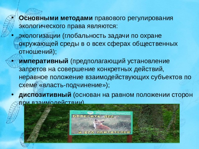Основными методами  правового регулирования экологического права являются: экологизации (глобальность задачи по охране окружающей среды в о всех сферах общественных отношений); императивный (предполагающий установление запретов на совершение конкретных действий, неравное положение взаимодействующих субъектов по схеме «власть-подчинение»); диспозитивный (основан на равном положении сторон при взаимодействии).  