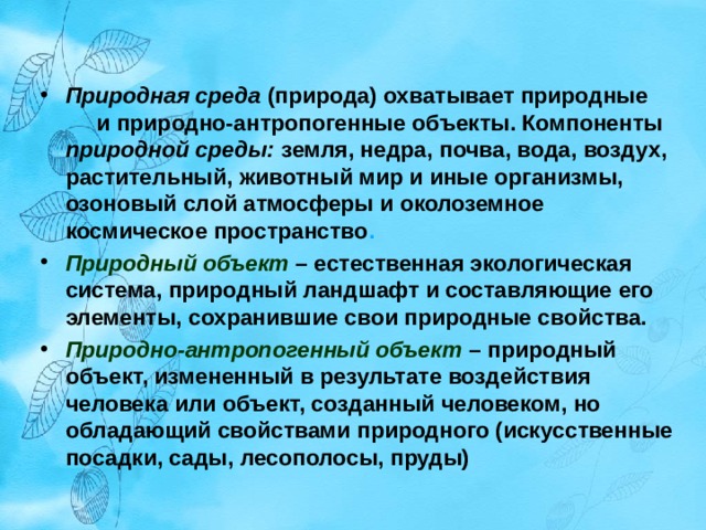 Природная среда  (природа) охватывает природные и природно-антропогенные объекты. Компоненты природной среды: земля, недра, почва, вода, воздух, растительный, животный мир и иные организмы, озоновый слой атмосферы и околоземное космическое пространство . Природный объект  – естественная экологическая система, природный ландшафт и составляющие его элементы, сохранившие свои природные свойства. Природно-антропогенный объект  – природный объект, измененный в результате воздействия человека или объект, созданный человеком, но обладающий свойствами природного (искусственные посадки, сады, лесополосы, пруды)   