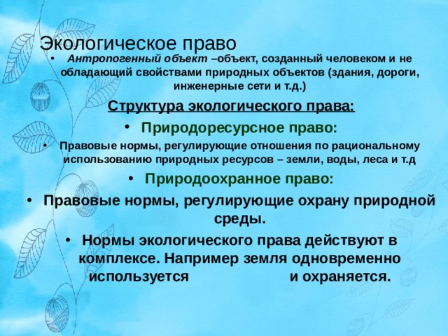 Экологическое право Антропогенный объект –объект, созданный человеком и не обладающий свойствами природных объектов (здания, дороги, инженерные сети и т.д.) Структура экологического права: Природоресурсное право: Правовые нормы, регулирующие отношения по рациональному использованию природных ресурсов – земли, воды, леса и т.д Природоохранное право: Правовые нормы, регулирующие охрану природной среды. Нормы экологического права действуют в комплексе. Например земля одновременно используется и охраняется.  