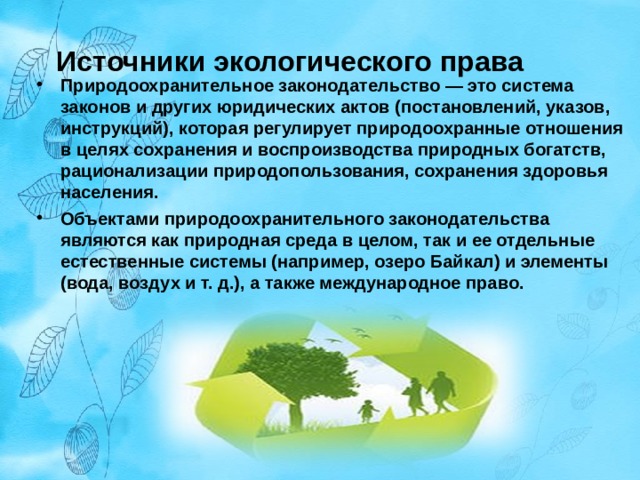 Источники экологического права Природоохранительное законодательство — это система законов и других юридических актов (постановлений, указов, инструкций), которая регулирует природоохранные отношения в целях сохранения и воспроизводства природных богатств, рационализации природопользования, сохранения здоровья населения. Объектами природоохранительного законодательства являются как природная среда в целом, так и ее отдельные естественные системы (например, озеро Байкал) и элементы (вода, воздух и т. д.), а также международное право.  