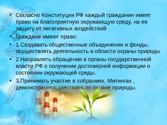 Согласно Конституции РФ каждый гражданин имеет право на благоприятную окружающую среду, на ее защиту от негативных воздействий Граждане имеют право: 1.Создавать общественные объединения и фонды, осуществлять деятельность в области охраны природы 2.Направлять обращения в органы государственной власти РФ о получении достоверной информации о состоянии окружающей среды. 3.Принимать участие в собраниях. Митингах , демонстрациях, шествиях по охране природы.  