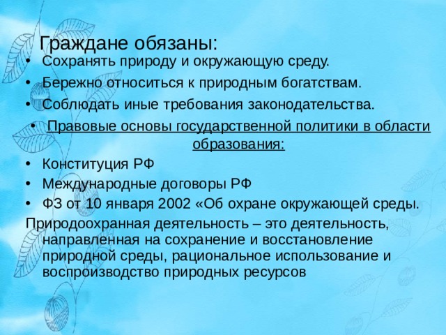 Граждане обязаны: Сохранять природу и окружающую среду. Бережно относиться к природным богатствам. Соблюдать иные требования законодательства. Правовые основы государственной политики в области образования: Конституция РФ Международные договоры РФ ФЗ от 10 января 2002 «Об охране окружающей среды. Природоохранная деятельность – это деятельность, направленная на сохранение и восстановление природной среды, рациональное использование и воспроизводство природных ресурсов  
