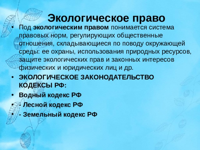 Экологическое право Под экологическим правом понимается система правовых норм, регулирующих общественные отношения, складывающиеся по поводу окружающей среды: ее охраны, использования природных ресурсов, защите экологи­ческих прав и законных интересов физических и юридических лиц и др. ЭКОЛОГИЧЕСКОЕ ЗАКОНОДАТЕЛЬСТВО  КОДЕКСЫ РФ: Водный кодекс РФ - Лесной кодекс РФ - Земельный кодекс РФ   