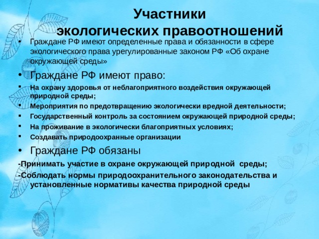  Участники  экологических правоотношений Граждане РФ имеют определенные права и обязанности в сфере экологического права урегулированные законом РФ «Об охране окружающей среды» Граждане РФ имеют право: На охрану здоровья от неблагоприятного воздействия окружающей природной среды; Мероприятия по предотвращению экологически вредной деятельности; Государственный контроль за состоянием окружающей природной среды; На проживание в экологически благоприятных условиях; Создавать природоохранные организации Граждане РФ обязаны -Принимать участие в охране окружающей природной среды; -Соблюдать нормы природоохранительного законодательства и установленные нормативы качества природной среды   