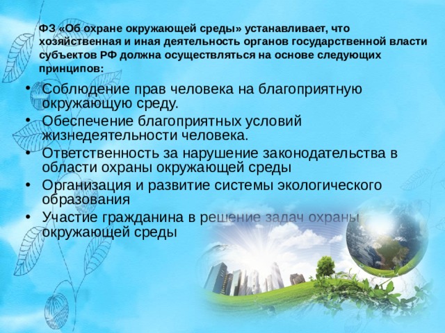 ФЗ «Об охране окружающей среды» устанавливает, что хозяйственная и иная деятельность органов государственной власти субъектов РФ должна осуществляться на основе следующих принципов: Соблюдение прав человека на благоприятную окружающую среду. Обеспечение благоприятных условий жизнедеятельности человека. Ответственность за нарушение законодательства в области охраны окружающей среды Организация и развитие системы экологического образования Участие гражданина в решение задач охраны окружающей среды  