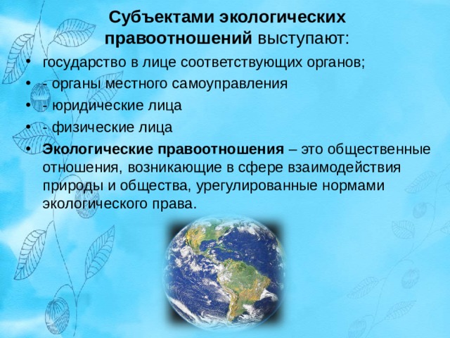 Субъектами экологических правоотношений  выступают:   государство в лице соответствующих органов; - органы местного самоуправления - юридические лица - физические лица Экологические правоотношения  – это общественные отношения, возникающие в сфере взаимодействия природы и общества, урегулированные нормами экологического права. 