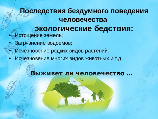 Последствия бездумного поведения человечества  экологические бедствия: Истощение земель; Загрязнение водоемов; Исчезновение редких видов растений; Исчезновение многих видов животных и т.д. Выживет ли человечество …  