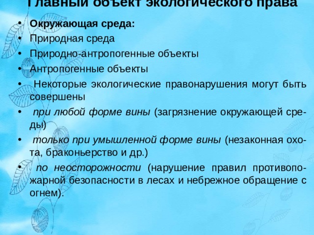 Главный объект экологического права    Окружающая среда: Природная среда Природно-антропогенные объекты Антропогенные объекты  Некоторые экологические правонарушения могут быть совершены  при любой форме вины (загрязнение окружающей сре-ды)  только при умышленной форме вины (незаконная охо-та, браконьерство и др.)  по неосторожности (нарушение правил противопо-жарной безопасности в лесах и небрежное обращение с огнем).     