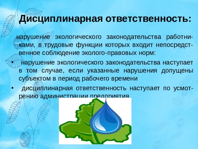 Дисциплинарная ответственность:   нарушение экологического законодательства работни-ками, в трудовые функции которых входит непосредст-венное соблюдение эколого-правовых норм:  нарушение экологического законодательства наступает в том случае, если указанные нарушения допущены субъектом в период рабочего времени  дисциплинарная ответственность наступает по усмот-рению администрации предприятия.  