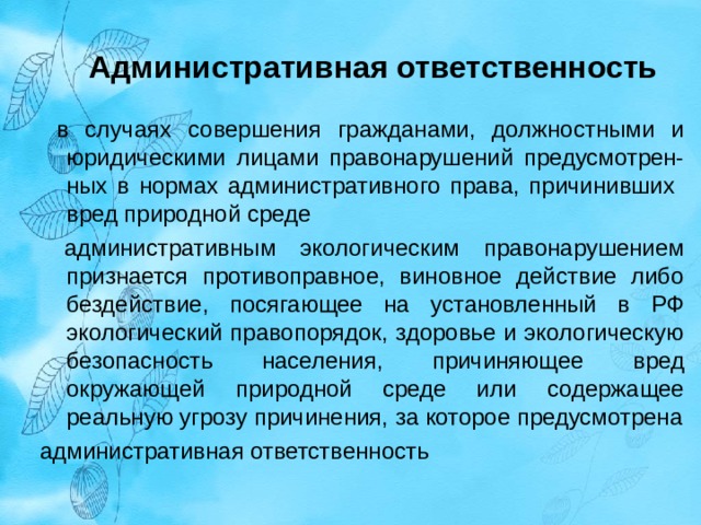 Административная ответственность   в случаях совершения гражданами, должностными и юридическими лицами правонарушений предусмотрен-ных в нормах административного права, причинивших вред природной среде  административным экологическим правонарушением признается противоправное, виновное действие либо бездействие, посягающее на установленный в РФ экологический правопорядок, здоровье и экологическую безопасность населения, причиняющее вред окружающей природной среде или содержащее реальную угрозу причинения, за которое предусмотрена административная ответственность 