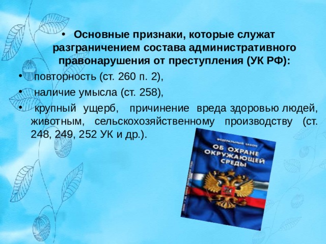 Основные признаки, которые служат разграничением состава административного правонарушения от преступления (УК РФ):  повторность (ст. 260 п. 2),  наличие умысла (ст. 258),  крупный ущерб, причинение вреда здоровью людей, животным, сельскохозяйственному производству (ст. 248, 249, 252 УК и др.). 