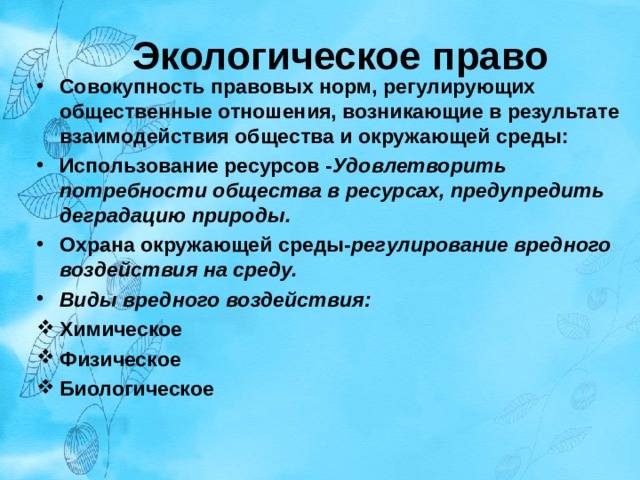 Экологическое право Совокупность правовых норм, регулирующих общественные отношения, возникающие в результате взаимодействия общества и окружающей среды: Использование ресурсов - Удовлетворить потребности общества в ресурсах, предупредить деградацию природы. Охрана окружающей среды- регулирование вредного воздействия на среду. Виды вредного воздействия: Химическое Физическое Биологическое      