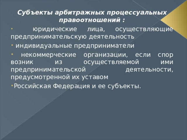 Субъекты арбитражных процессуальных правоотношений :  юридические лица, осуществляющие предпринимательскую деятельность  индивидуальные предприниматели  некоммерческие организации, если спор возник из осуществляемой ими предпринимательской деятельности, предусмотренной их уставом Российская Федерация и ее субъекты.  