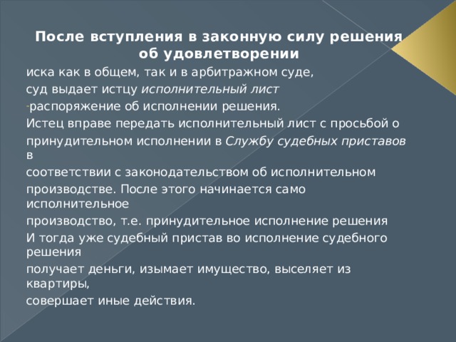 После вступления в законную силу решения об удовлетворении иска как в общем, так и в арбитражном суде, суд выдает истцу исполнительный лист распоряжение об исполнении решения. Истец вправе передать исполнительный лист с просьбой о принудительном исполнении в Службу судебных приставов в соответствии с законодательством об исполнительном производстве. После этого начинается само исполнительное производство, т.е. принудительное исполнение решения И тогда уже судебный пристав во исполнение судебного решения получает деньги, изымает имущество, выселяет из квартиры, совершает иные действия. 