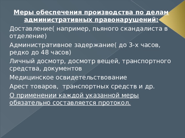 Меры обеспечения производства по делам административных правонарушений: Доставление( например, пьяного скандалиста в отделение) Административное задержание( до 3-х часов, редко до 48 часов) Личный досмотр, досмотр вещей, транспортного средства, документов Медицинское освидетельствование Арест товаров, транспортных средств и др. О применении каждой указанной меры обязательно составляется протокол. 