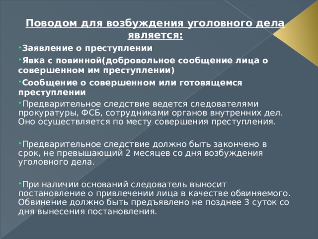 Поводом для возбуждения уголовного дела является: Заявление о преступлении Явка с повинной(добровольное сообщение лица о совершенном им преступлении) Сообщение о совершенном или готовящемся преступлении Предварительное следствие ведется следователями прокуратуры, ФСБ, сотрудниками органов внутренних дел. Оно осуществляется по месту совершения преступления.  Предварительное следствие должно быть закончено в срок, не превышающий 2 месяцев со дня возбуждения уголовного дела.  При наличии оснований следователь выносит постановление о привлечении лица в качестве обвиняемого. Обвинение должно быть предъявлено не позднее 3 суток со дня вынесения постановления. 