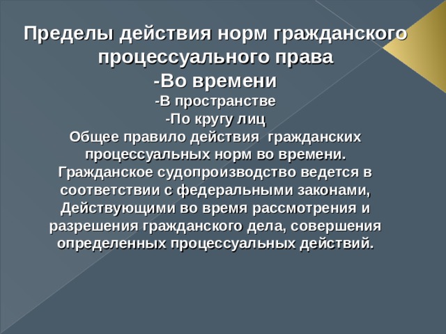 Пределы действия норм гражданского процессуального права -Во времени -В пространстве -По кругу лиц Общее правило действия гражданских процессуальных норм во времени. Гражданское судопроизводство ведется в соответствии с федеральными законами, Действующими во время рассмотрения и разрешения гражданского дела, совершения определенных процессуальных действий.    