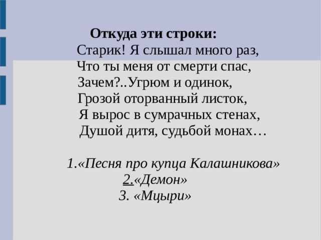 Откуда эти строки:   Старик! Я слышал много раз,  Что ты меня от смерти спас, Зачем?..Угрюм и одинок,  Грозой оторванный листок,  Я вырос в сумрачных стенах,  Душой дитя, судьбой монах…  1.«Песня про купца Калашникова» 2. «Демон» 3. «Мцыри» 