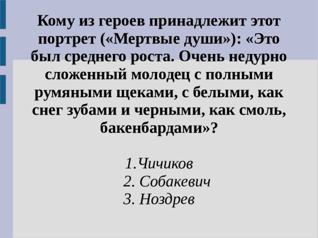 Кому из героев принадлежит этот портрет («Мертвые души»): «Это был среднего роста. Очень недурно сложенный молодец с полными румяными щеками, с белыми, как снег зубами и черными, как смоль, бакенбардами»? 1.Чичиков  2. Собакевич 3. Ноздрев  