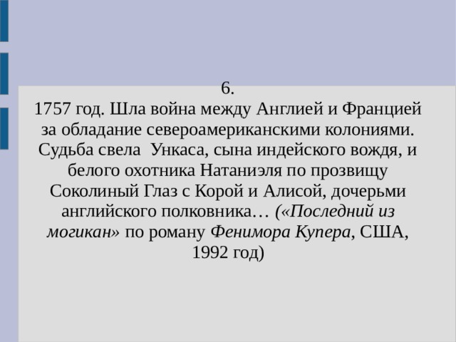 6. 1757 год. Шла война между Англией и Францией за обладание североамериканскими колониями. Судьба свела Ункаса, сына индейского вождя, и белого охотника Натаниэля по прозвищу Соколиный Глаз с Корой и Алисой, дочерьми английского полковника… («Последний из могикан» по роману Фенимора Купера , США, 1992 год) 