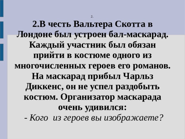 2. 2.В честь Вальтера Скотта в Лондоне был устроен бал-маскарад. Каждый участник был обязан прийти в костюме одного из многочисленных героев его романов. На маскарад прибыл Чарльз Диккенс, он не успел раздобыть костюм. Организатор маскарада очень удивился:  - Кого из героев вы изображаете? 