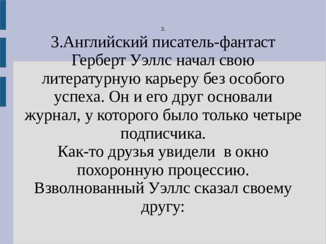 3. 3.Английский писатель-фантаст Герберт Уэллс начал свою литературную карьеру без особого успеха. Он и его друг основали журнал, у которого было только четыре подписчика. Как-то друзья увидели в окно похоронную процессию. Взволнованный Уэллс сказал своему другу: 