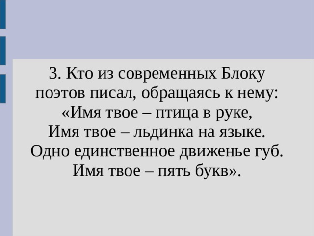 3. Кто из современных Блоку поэтов писал, обращаясь к нему: «Имя твое – птица в руке, Имя твое – льдинка на языке. Одно единственное движенье губ. Имя твое – пять букв». 