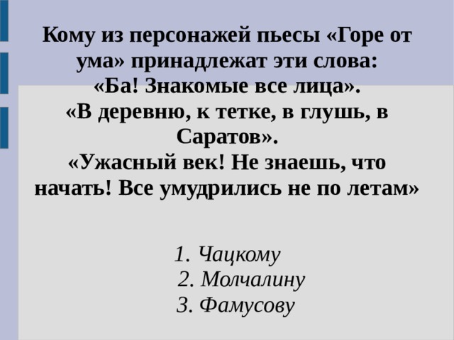 Кому из персонажей пьесы «Горе от ума» принадлежат эти слова:  «Ба! Знакомые все лица».  «В деревню, к тетке, в глушь, в Саратов».  «Ужасный век! Не знаешь, что начать! Все умудрились не по летам» 1. Чацкому  2. Молчалину  3. Фамусову   